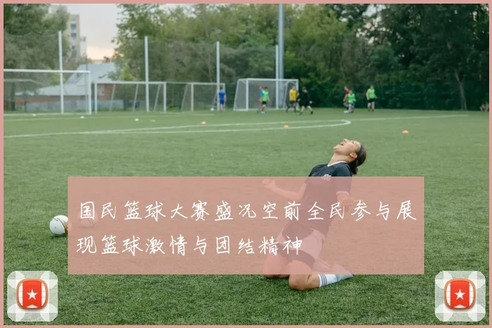 国民篮球大赛盛况空前全民参与展现篮球激情与团结精神