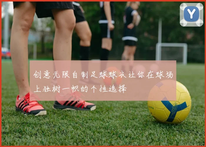 创意无限自制足球球衣让你在球场上独树一帜的个性选择