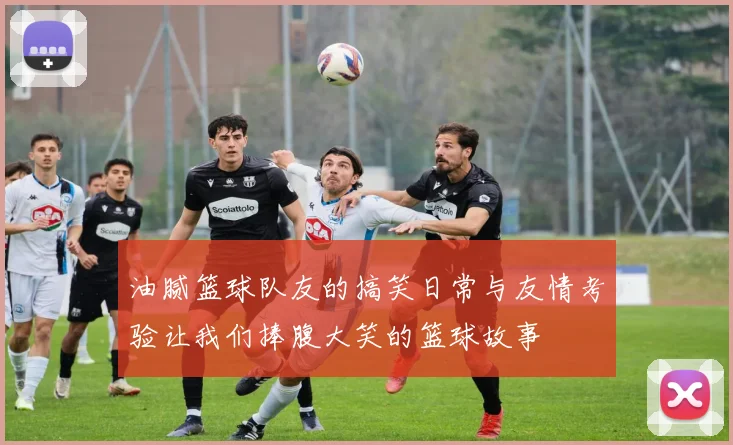 油腻篮球队友的搞笑日常与友情考验让我们捧腹大笑的篮球故事