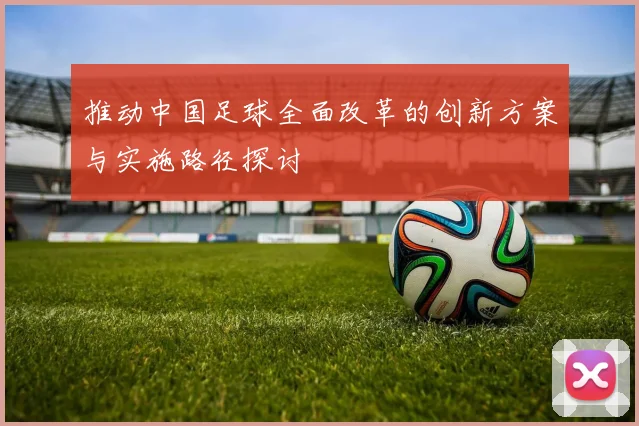 推动中国足球全面改革的创新方案与实施路径探讨