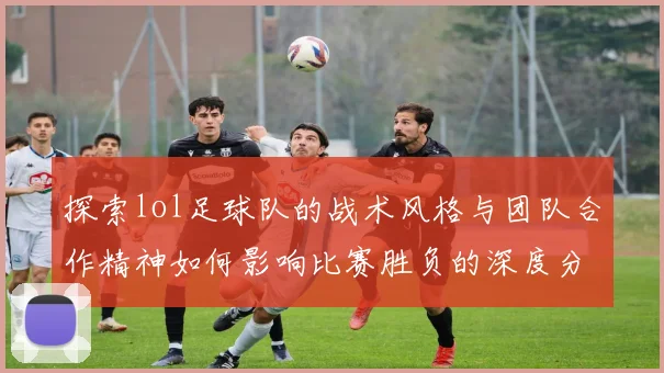 探索lol足球队的战术风格与团队合作精神如何影响比赛胜负的深度分析