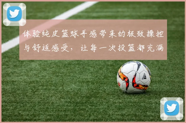 体验纯皮篮球手感带来的极致操控与舒适感受，让每一次投篮都充满自信与乐趣